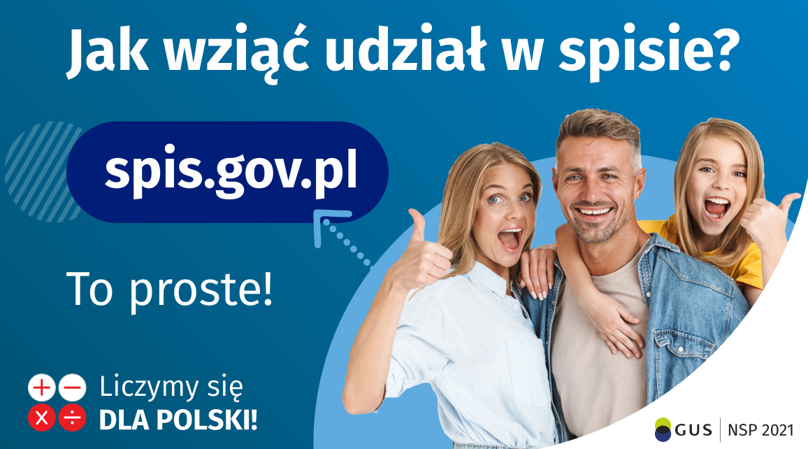 Grafika – jak wziąć udział w NSP Na górze grafiki jest napis: Jak wziąć udział w spisie? Po lewej stronie grafiki jest napis: spis.gov.pl, poniżej: To proste! Po prawej stronie widać kobietę, mężczyznę i dziecko, którzy entuzjastycznie uśmiechają się i trzymają kciuki w górze. W lewym dolnym rogu grafiki są cztery małe koła ze znakami dodawania, odejmowania, mnożenia i dzielenia, obok nich napis: Liczymy się dla Polski! W prawym dolnym rogu jest logotyp spisu: dwa nachodzące na siebie pionowo koła, GUS, pionowa kreska, NSP 2021.