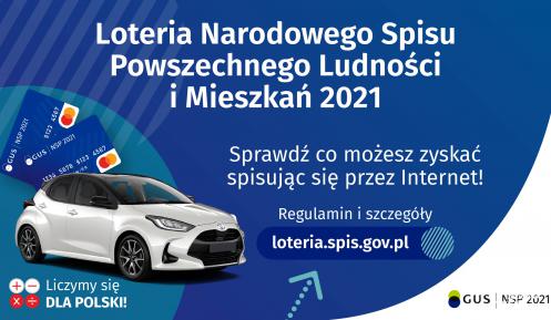 Na górze grafiki jest napis: Loteria Narodowego Spisu Powszechnego Ludności i Mieszkań 2021. Poniżej jest napis: Sprawdź co możesz zyskać spisując się przez Internet! Regulamin i szczegóły loteria.spis.gov.pl Po lewej stronie grafiki widać samochód i karty przedpłacone. Na dole grafiki są cztery małe koła ze znakami dodawania, odejmowania, mnożenia i dzielenia, obok nich napis: Liczymy się dla Polski! W prawym dolnym rogu jest logotyp spisu: dwa nachodzące na siebie pionowo koła, GUS, pionowa kreska, NSP