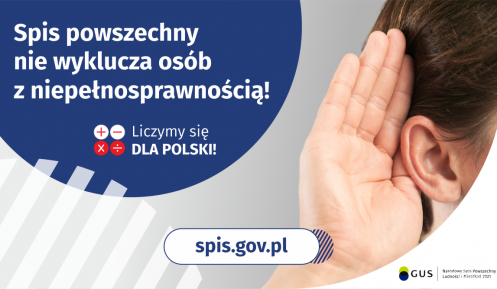 Na górze grafiki jest napis: Spis powszechny nie wyklucza osób z niepełnosprawnością! Poniżej umieszczone są cztery małe koła ze znakami dodawania, odejmowania, mnożenia i dzielenia, obok nich napis: Liczymy się dla Polski! Po prawej stronie grafiki widać dłoń przyłożoną do ucha. Na dole grafiki jest adres strony internetowej: spis.gov.pl. Obok jest logotyp spisu: dwa nachodzące na siebie pionowo koła, GUS, pionowa kreska, Narodowy Spis Powszechny Ludności i Mieszkań 2021.