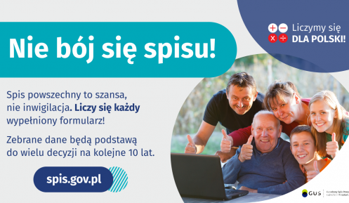 Grafika – Nie bój się spisu! Na grafice jest napis: Nie bój się spisu! Spis powszechny to szansa, nie inwigilacja. Liczy się każdy wypełniony formularz. Zebrane dane będą podstawą do wielu decyzji na kolejne 10 lat. W prawym górnym rogu umieszczone są cztery małe koła ze znakami dodawania, odejmowania, mnożenia i dzielenia, obok nich napis: Liczymy się dla Polski! Poniżej widać wielopokoleniową, uśmiechniętą rodzinę zgormadzoną wokół komputera. 