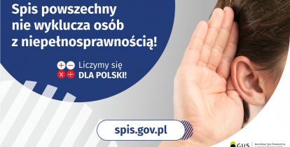 Na górze grafiki jest napis: Spis powszechny nie wyklucza osób z niepełnosprawnością! Poniżej umieszczone są cztery małe koła ze znakami dodawania, odejmowania, mnożenia i dzielenia, obok nich napis: Liczymy się dla Polski! Po prawej stronie grafiki widać dłoń przyłożoną do ucha. Na dole grafiki jest adres strony internetowej: spis.gov.pl. Obok jest logotyp spisu: dwa nachodzące na siebie pionowo koła, GUS, pionowa kreska, Narodowy Spis Powszechny Ludności i Mieszkań 2021.