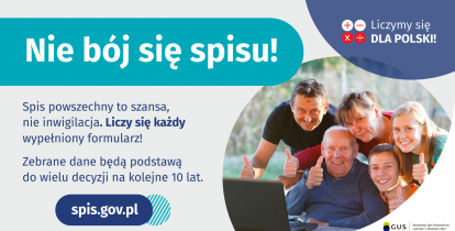 Grafika – Nie bój się spisu! Na grafice jest napis: Nie bój się spisu! Spis powszechny to szansa, nie inwigilacja. Liczy się każdy wypełniony formularz. Zebrane dane będą podstawą do wielu decyzji na kolejne 10 lat. W prawym górnym rogu umieszczone są cztery małe koła ze znakami dodawania, odejmowania, mnożenia i dzielenia, obok nich napis: Liczymy się dla Polski! Poniżej widać wielopokoleniową, uśmiechniętą rodzinę zgormadzoną wokół komputera. 