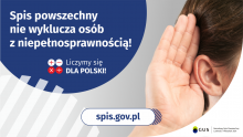 Na górze grafiki jest napis: Spis powszechny nie wyklucza osób z niepełnosprawnością! Poniżej umieszczone są cztery małe koła ze znakami dodawania, odejmowania, mnożenia i dzielenia, obok nich napis: Liczymy się dla Polski! Po prawej stronie grafiki widać dłoń przyłożoną do ucha. Na dole grafiki jest adres strony internetowej: spis.gov.pl. Obok jest logotyp spisu: dwa nachodzące na siebie pionowo koła, GUS, pionowa kreska, Narodowy Spis Powszechny Ludności i Mieszkań 2021.