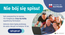 Grafika – Nie bój się spisu! Na grafice jest napis: Nie bój się spisu! Spis powszechny to szansa, nie inwigilacja. Liczy się każdy wypełniony formularz. Zebrane dane będą podstawą do wielu decyzji na kolejne 10 lat. W prawym górnym rogu umieszczone są cztery małe koła ze znakami dodawania, odejmowania, mnożenia i dzielenia, obok nich napis: Liczymy się dla Polski! Poniżej widać wielopokoleniową, uśmiechniętą rodzinę zgormadzoną wokół komputera. 