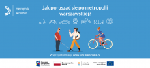 Plakat informacyjny konsultacji - na niebieskim jednolity tle widoczne trzy postaci, w tym jedna jadąca na rowerze, jedna z biała laską i jedna idąca ze słuchawkami. Powyżej ikony róznych środków transportu lądowego, powyżej napis w białym kolorze Jak poruszać się po metropolii warszawskiej? W lewym górnym rogu logotyp kampanii Metropolia w ruchu. Na dole na białym pasku logotyp Fundusze Europejskie, Flaga Polska, logotyp Matropolii Warszawskiej, logotyp Funduszu Spójności Unii Europejskiej